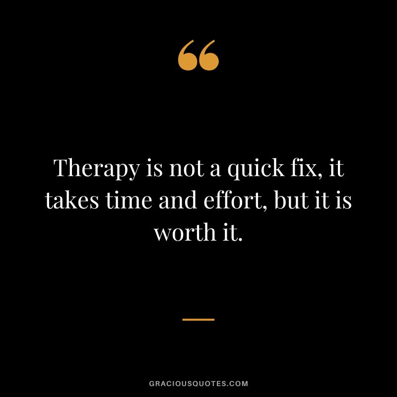 Therapy is not a quick fix, it takes time and effort, but it is worth it.