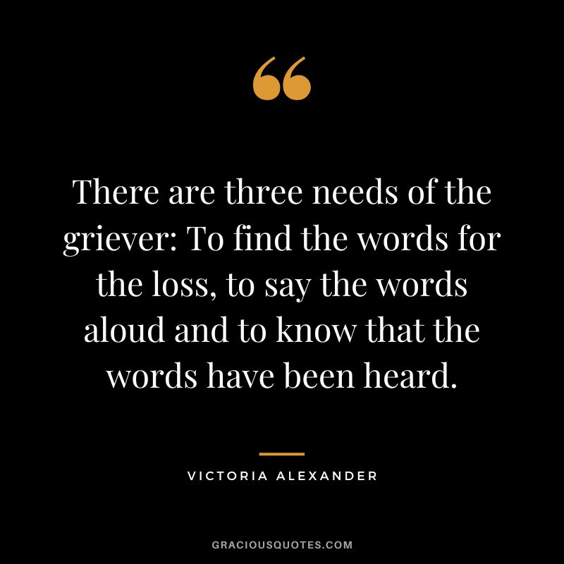 There are three needs of the griever To find the words for the loss, to say the words aloud and to know that the words have been heard. - Victoria Alexander