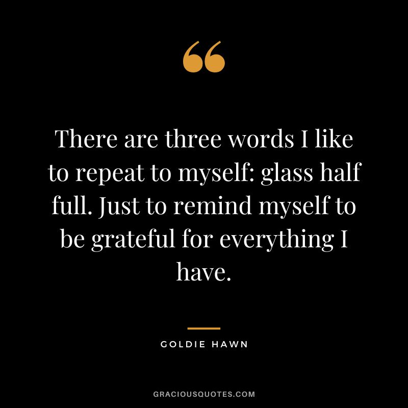 There are three words I like to repeat to myself glass half full. Just to remind myself to be grateful for everything I have.