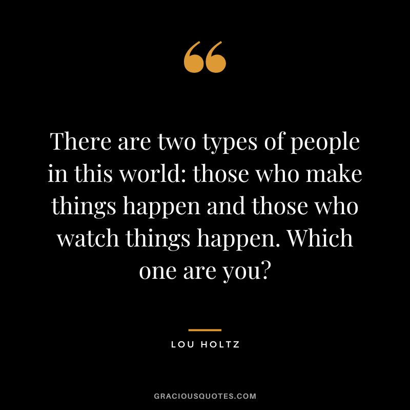 There are two types of people in this world - those who make things happen and those who watch things happen. Which one are you? - Lou Holtz