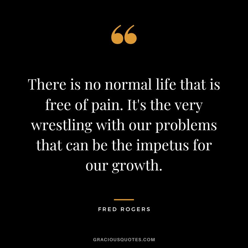 There is no normal life that is free of pain. It's the very wrestling with our problems that can be the impetus for our growth. — Fred Rogers