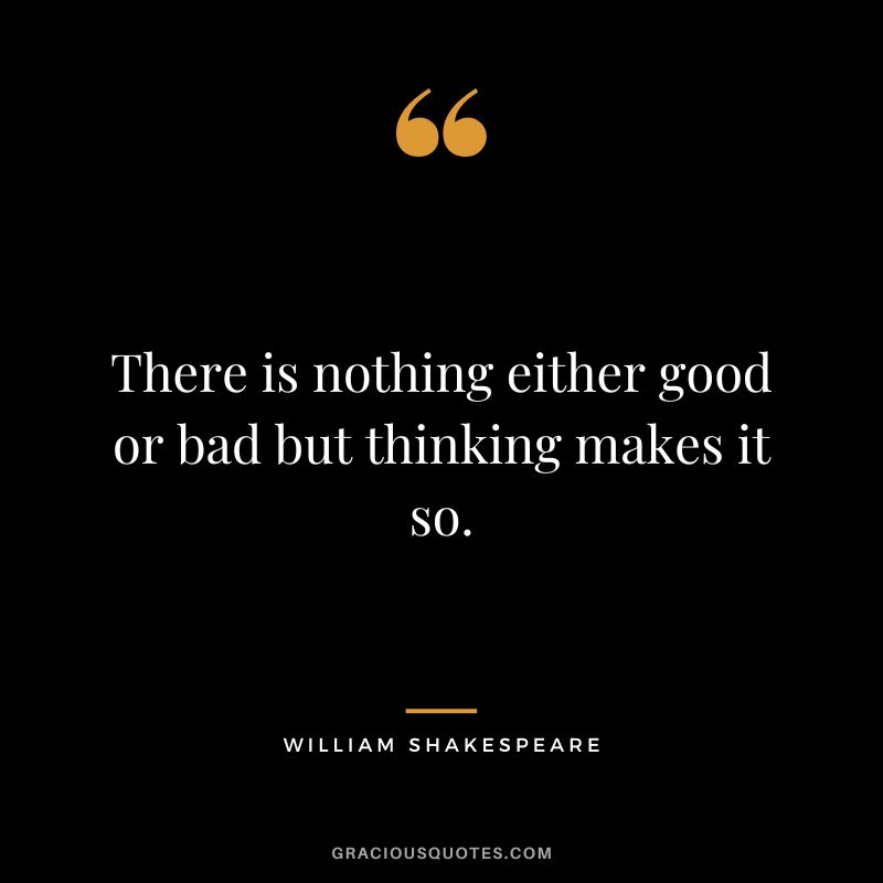 There is nothing either good or bad but thinking makes it so. - William Shakespeare
