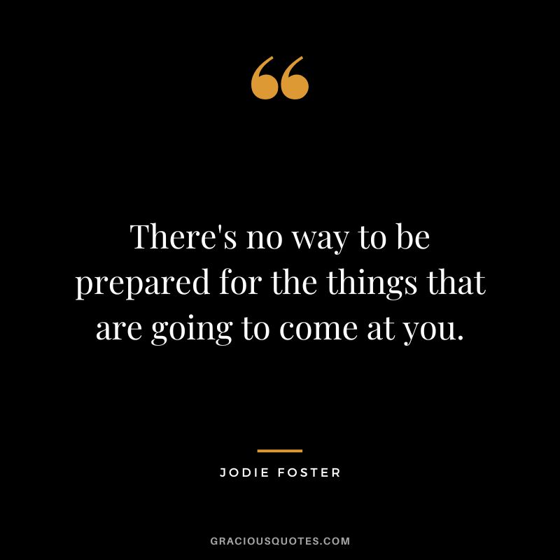 There's no way to be prepared for the things that are going to come at you.