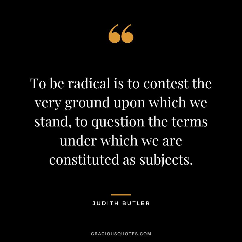 To be radical is to contest the very ground upon which we stand, to question the terms under which we are constituted as subjects.