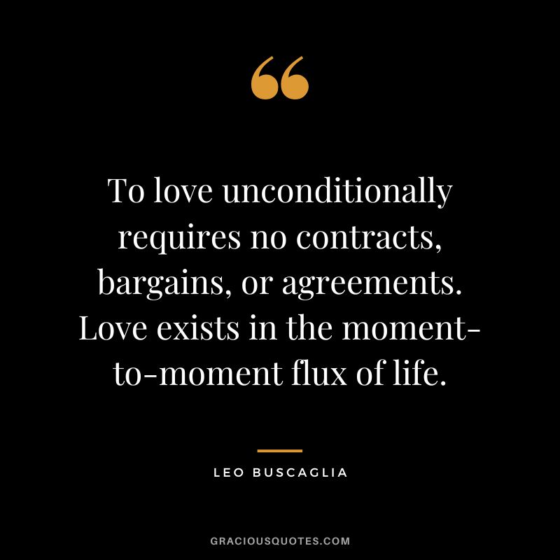 To love unconditionally requires no contracts, bargains, or agreements. Love exists in the moment-to-moment flux of life. - Leo Buscaglia