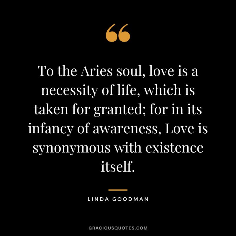 To the Aries soul, love is a necessity of life, which is taken for granted; for in its infancy of awareness, Love is synonymous with existence itself. – Linda Goodman