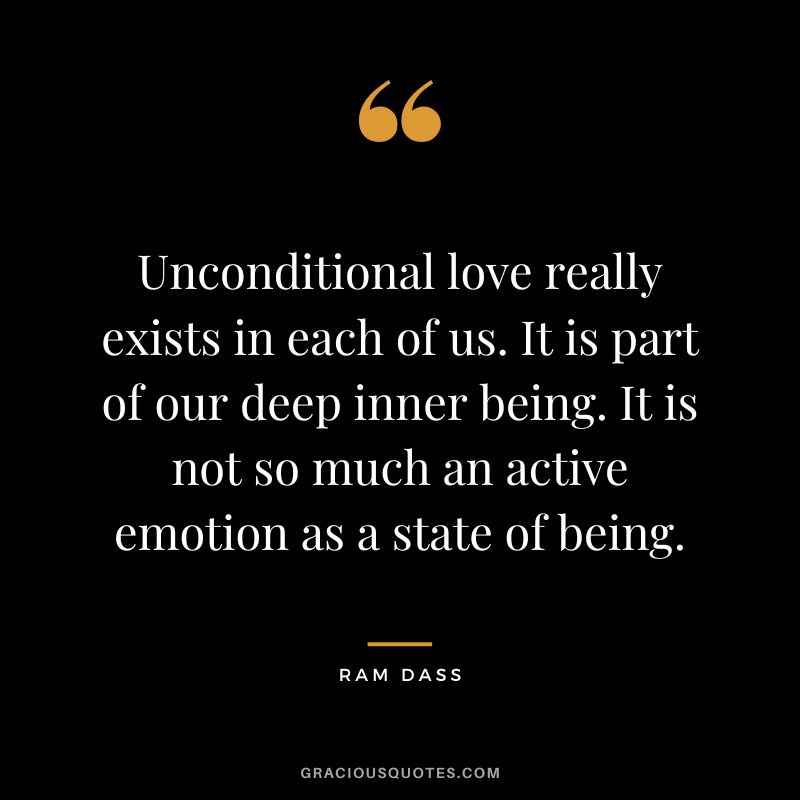 Unconditional love really exists in each of us. It is part of our deep inner being. It is not so much an active emotion as a state of being. — Ram Dass