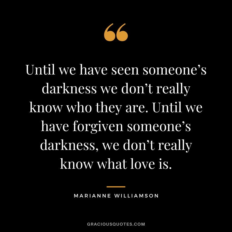Until we have seen someone’s darkness we don’t really know who they are. Until we have forgiven someone’s darkness, we don’t really know what love is. — Marianne Williamson