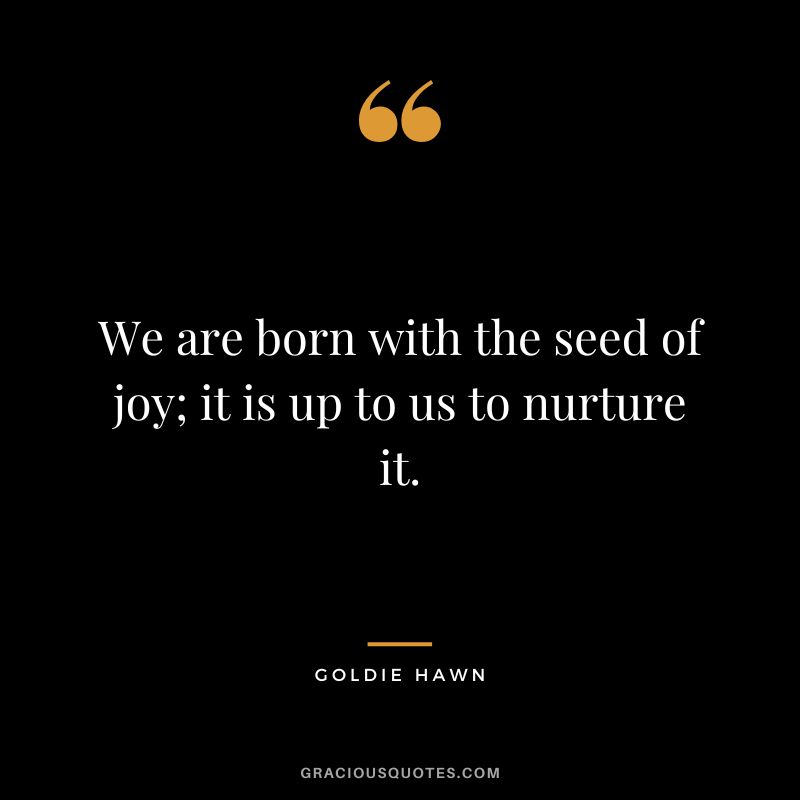 We are born with the seed of joy; it is up to us to nurture it.