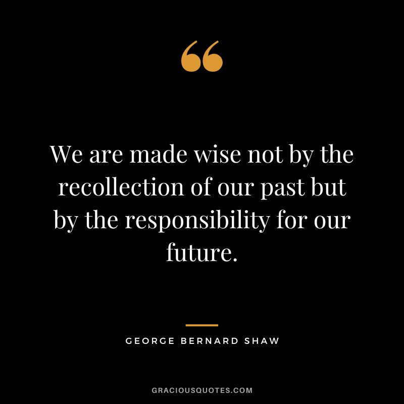 We are made wise not by the recollection of our past but by the responsibility for our future. - George Bernard Shaw