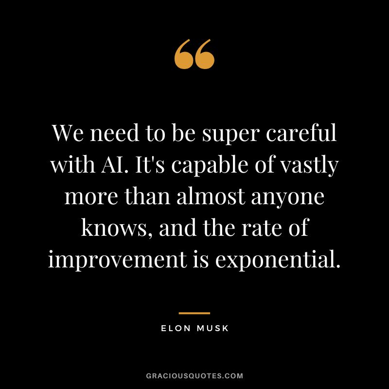 We need to be super careful with AI. It's capable of vastly more than almost anyone knows, and the rate of improvement is exponential. - Elon Musk