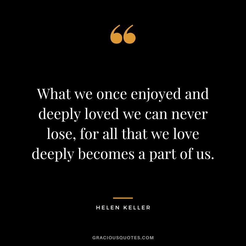 What we once enjoyed and deeply loved we can never lose, for all that we love deeply becomes a part of us. — Helen Keller