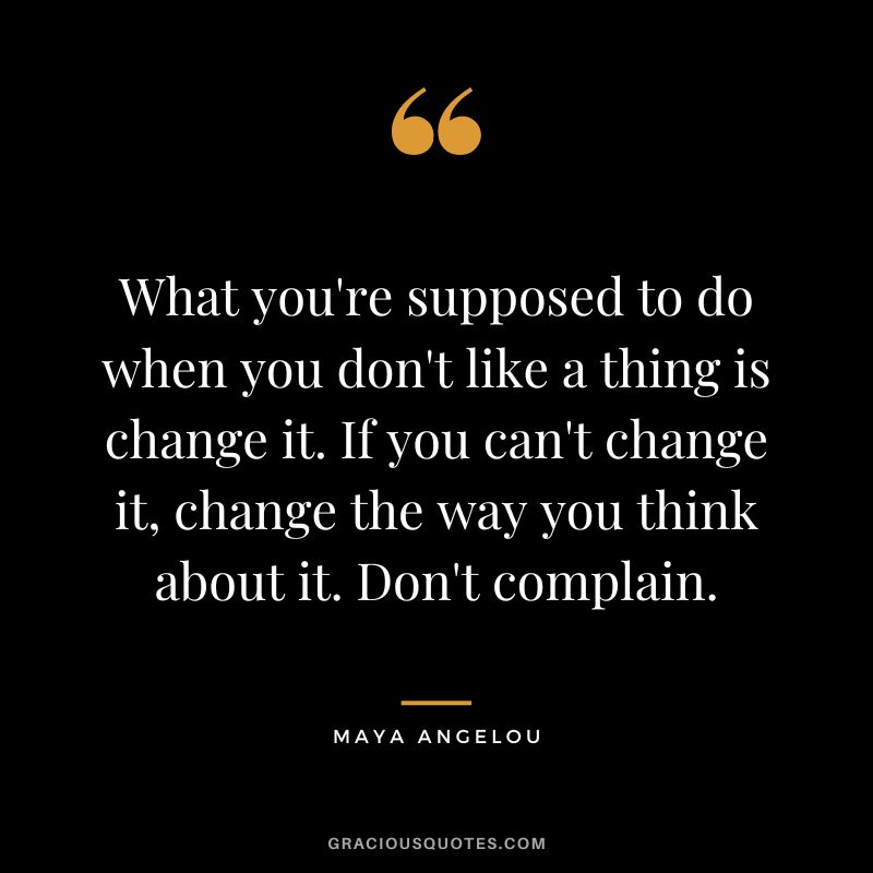 What you're supposed to do when you don't like a thing is change it. If you can't change it, change the way you think about it. Don't complain. ― Maya Angelou