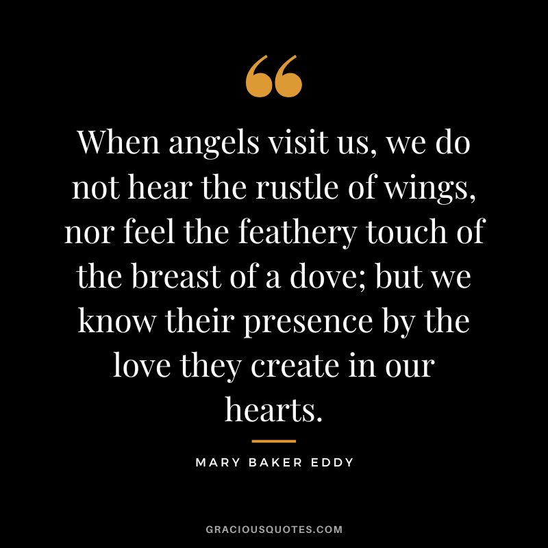 When angels visit us, we do not hear the rustle of wings, nor feel the feathery touch of the breast of a dove; but we know their presence by the love they create in our hearts. – Mary Baker Eddy