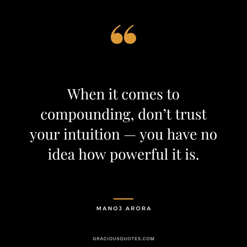 When it comes to compounding, don’t trust your intuition — you have no idea how powerful it is. ― Manoj Arora