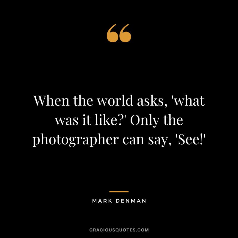 When the world asks, 'what was it like' Only the photographer can say, 'See!' - Mark Denman