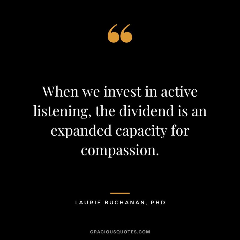 When we invest in active listening, the dividend is an expanded capacity for compassion. ― Laurie Buchanan, PhD