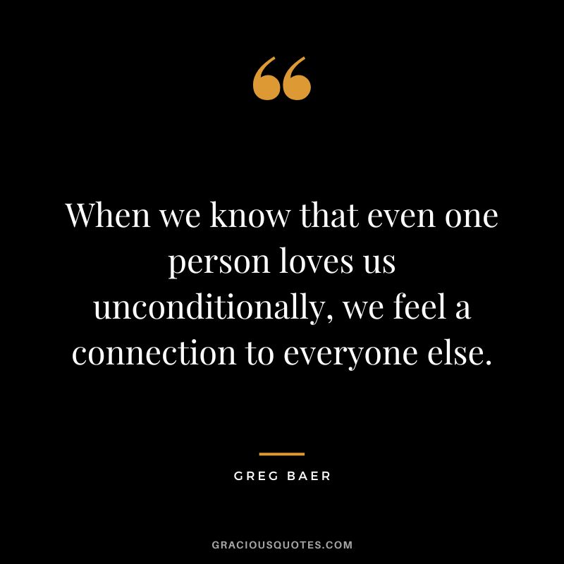 When we know that even one person loves us unconditionally, we feel a connection to everyone else. - Greg Baer
