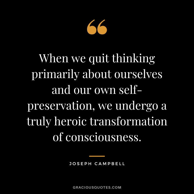 When we quit thinking primarily about ourselves and our own self-preservation, we undergo a truly heroic transformation of consciousness. - Joseph Campbell