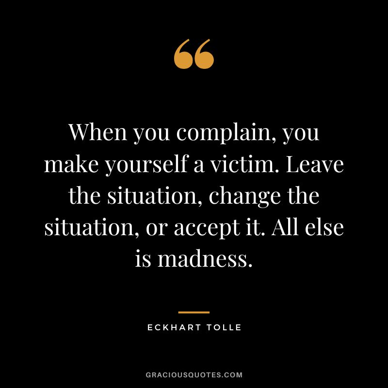 When you complain, you make yourself a victim. Leave the situation, change the situation, or accept it. All else is madness. — Eckhart Tolle