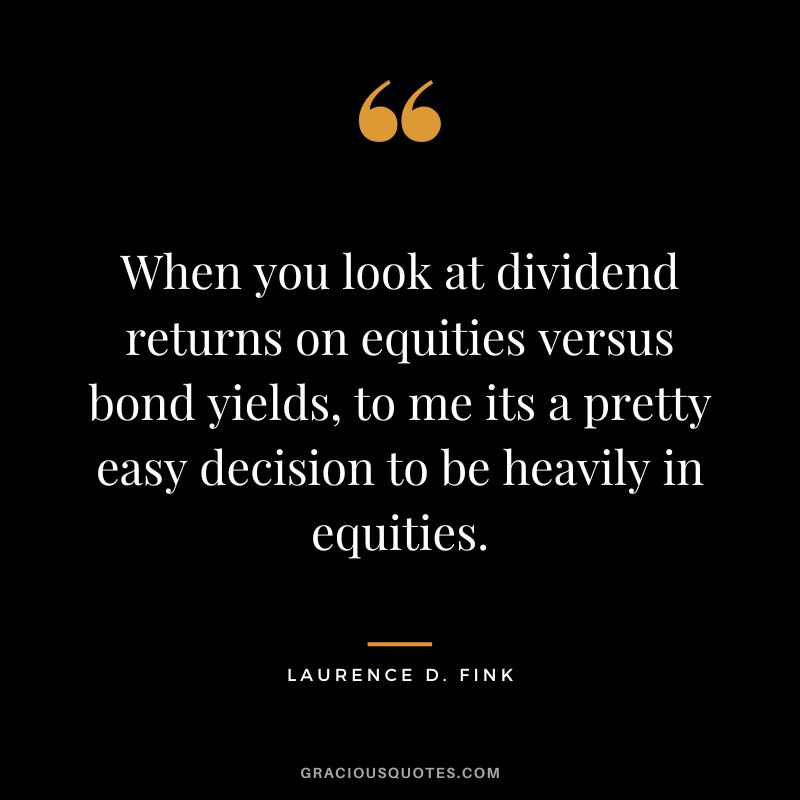 When you look at dividend returns on equities versus bond yields, to me its a pretty easy decision to be heavily in equities. - Laurence D. Fink