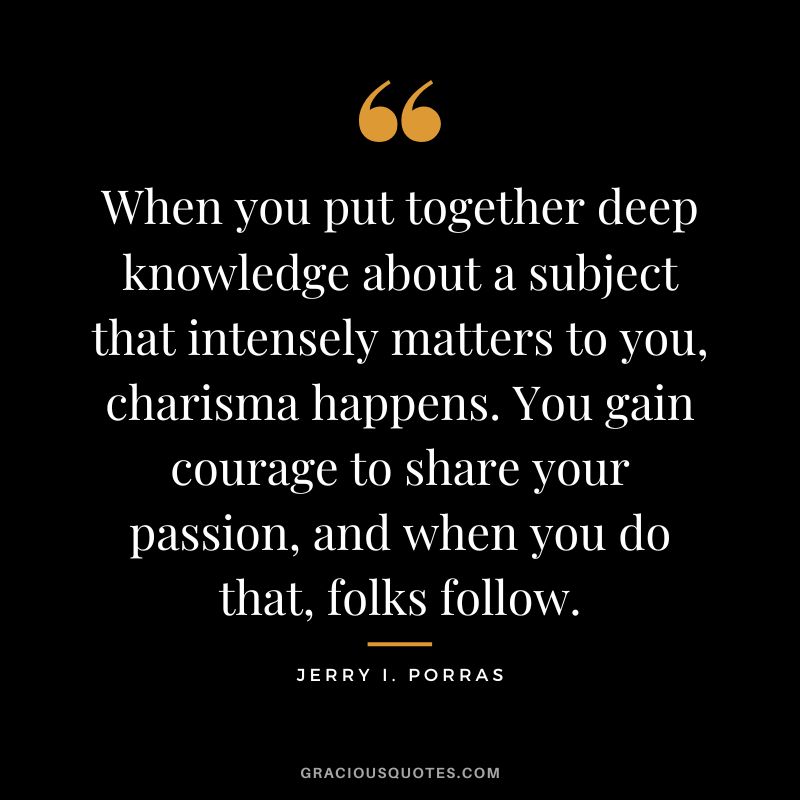 When you put together deep knowledge about a subject that intensely matters to you, charisma happens. You gain courage to share your passion, and when you do that, folks follow. - Jerry I. Porras