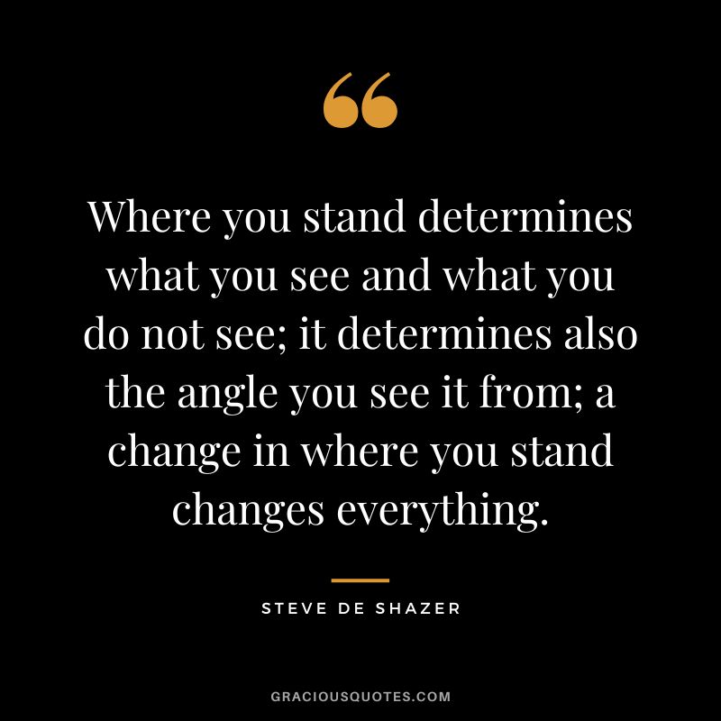 Where you stand determines what you see and what you do not see; it determines also the angle you see it from; a change in where you stand changes everything. - Steve de Shazer