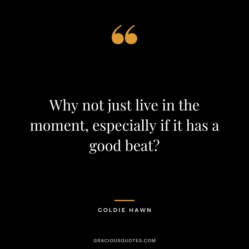 Why not just live in the moment, especially if it has a good beat