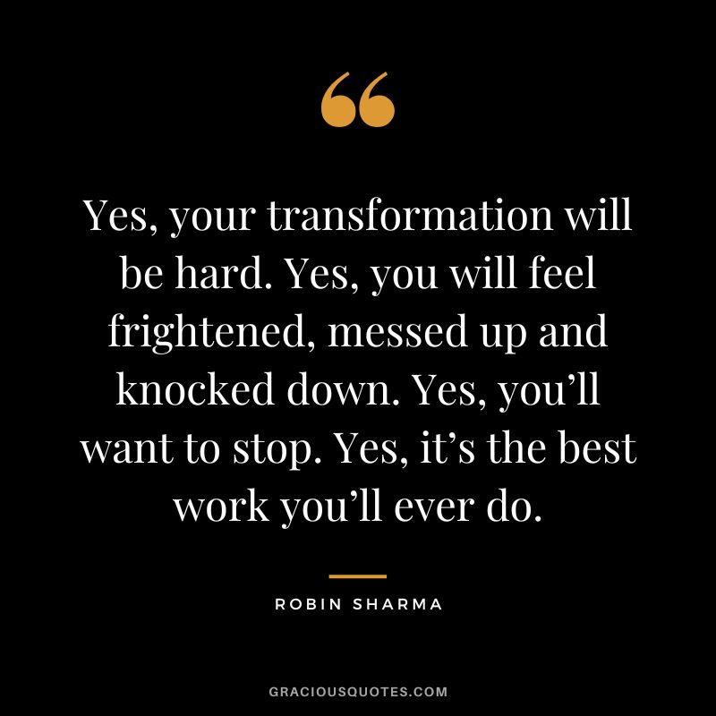 Yes, your transformation will be hard. Yes, you will feel frightened, messed up and knocked down. Yes, you’ll want to stop. Yes, it’s the best work you’ll ever do. - Robin Sharma