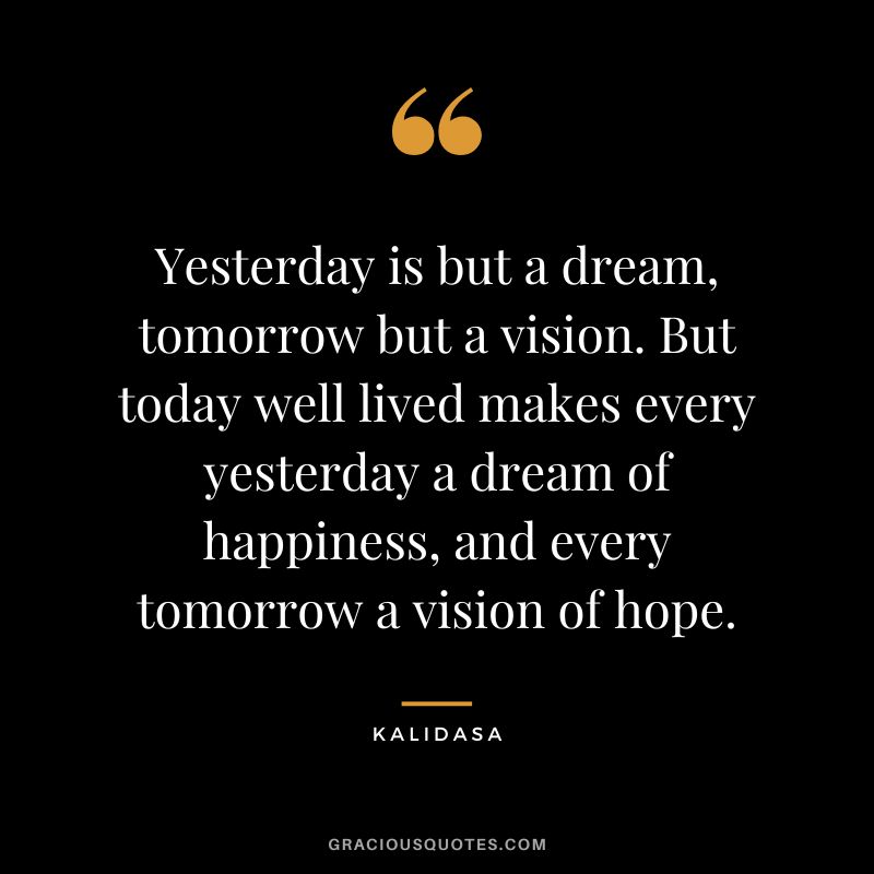 Yesterday is but a dream, tomorrow but a vision. But today well lived makes every yesterday a dream of happiness, and every tomorrow a vision of hope. - Kalidasa
