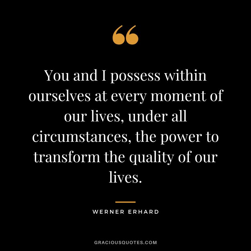 You and I possess within ourselves at every moment of our lives, under all circumstances, the power to transform the quality of our lives. – Werner Erhard
