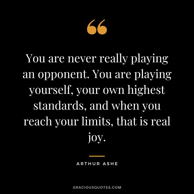 You are never really playing an opponent. You are playing yourself, your own highest standards, and when you reach your limits, that is real joy. - Arthur Ashe