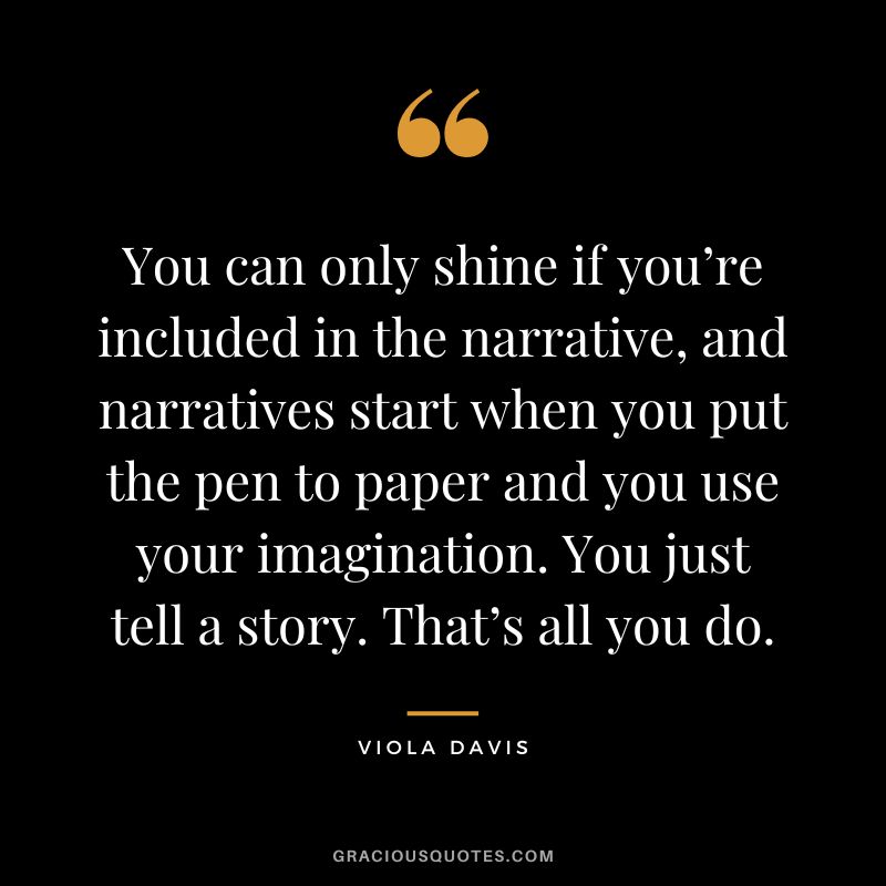 You can only shine if you’re included in the narrative, and narratives start when you put the pen to paper and you use your imagination. You just tell a story. That’s all you do.