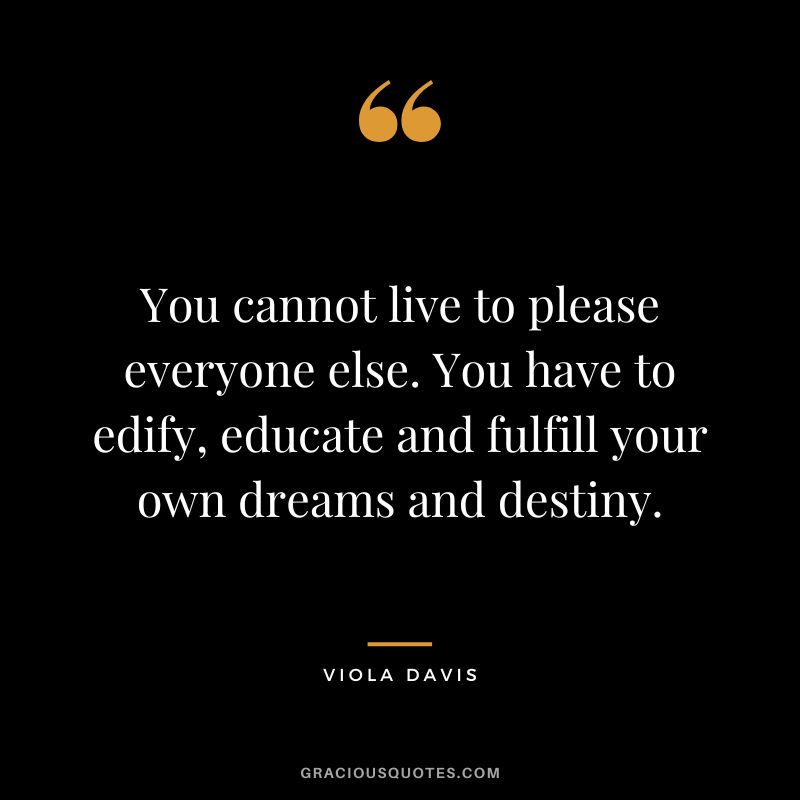 You cannot live to please everyone else. You have to edify, educate and fulfill your own dreams and destiny.