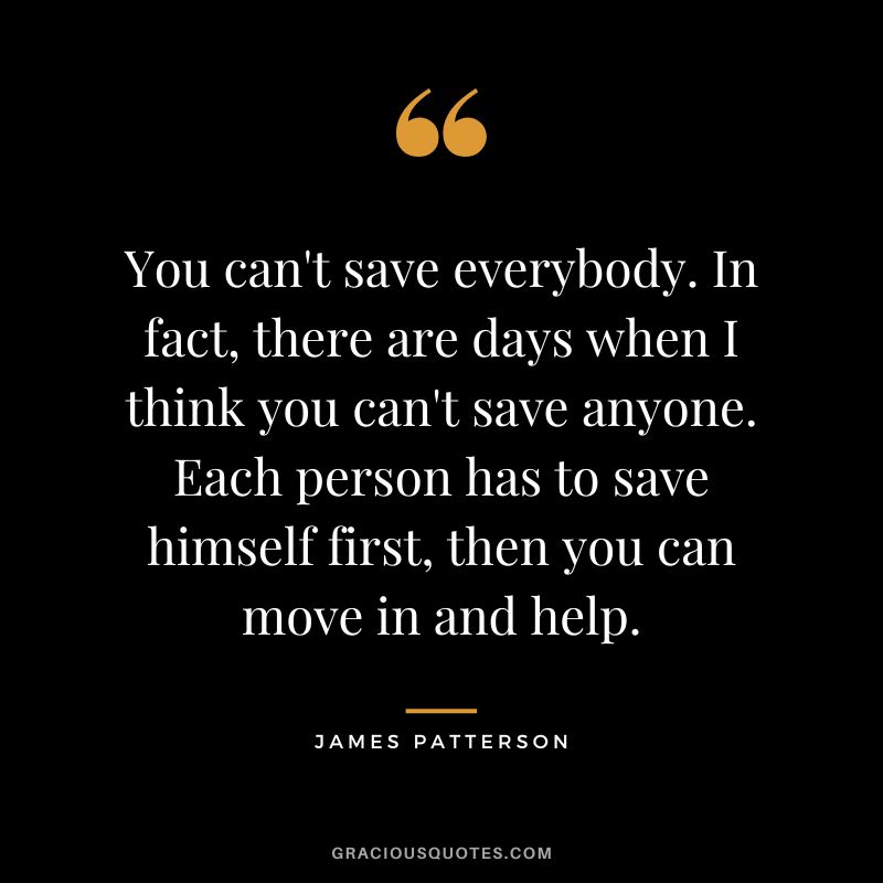 You can't save everybody. In fact, there are days when I think you can't save anyone. Each person has to save himself first, then you can move in and help.