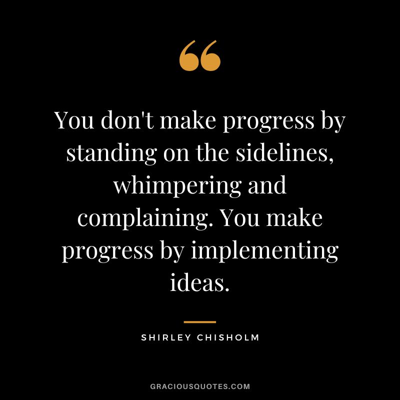 You don't make progress by standing on the sidelines, whimpering and complaining. You make progress by implementing ideas. - Shirley Chisholm