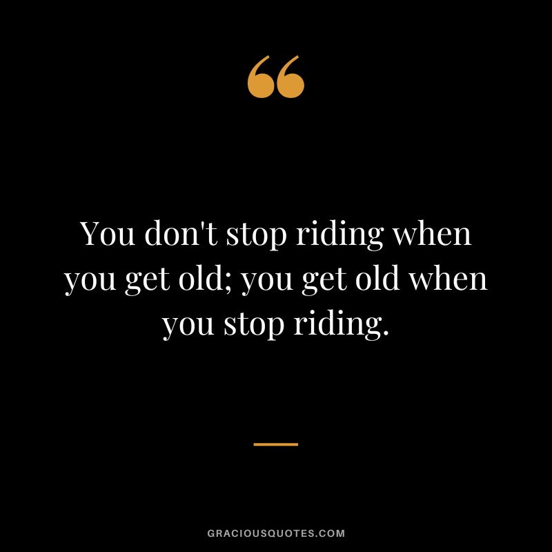 You don't stop riding when you get old; you get old when you stop riding.