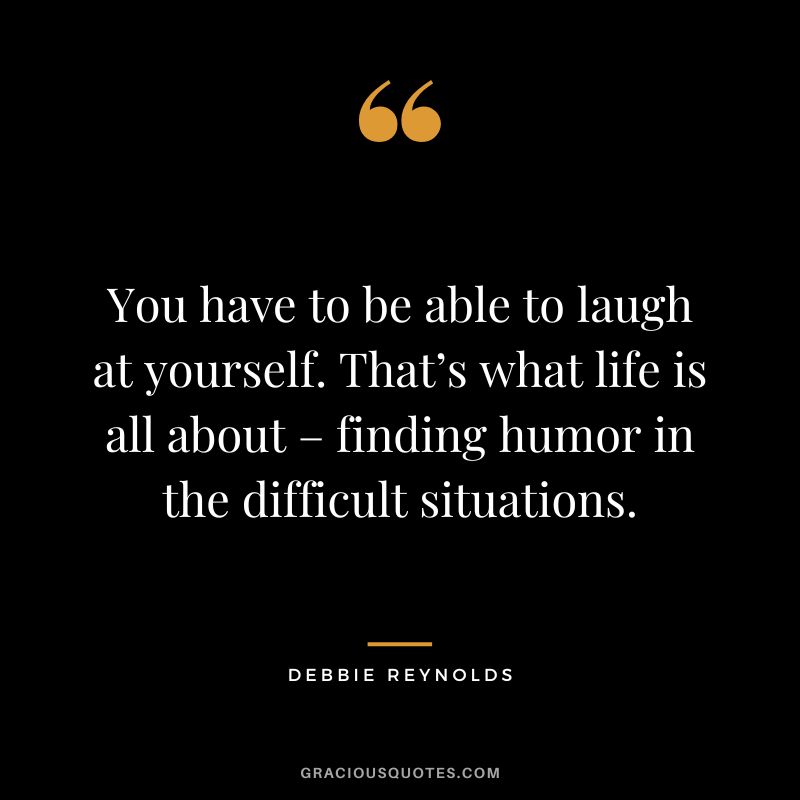 You have to be able to laugh at yourself. That’s what life is all about – finding humor in the difficult situations.