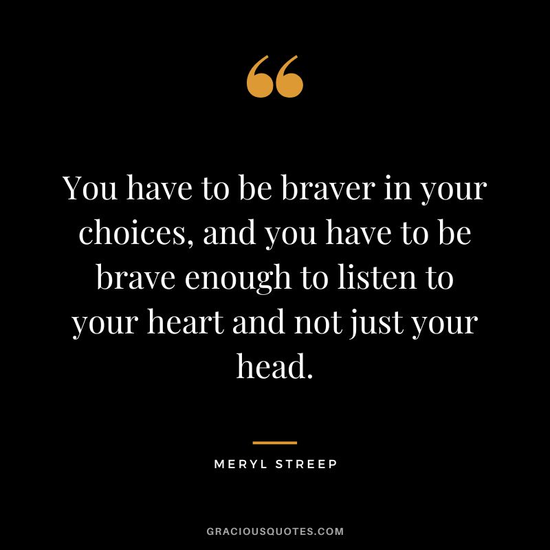 You have to be braver in your choices, and you have to be brave enough to listen to your heart and not just your head.