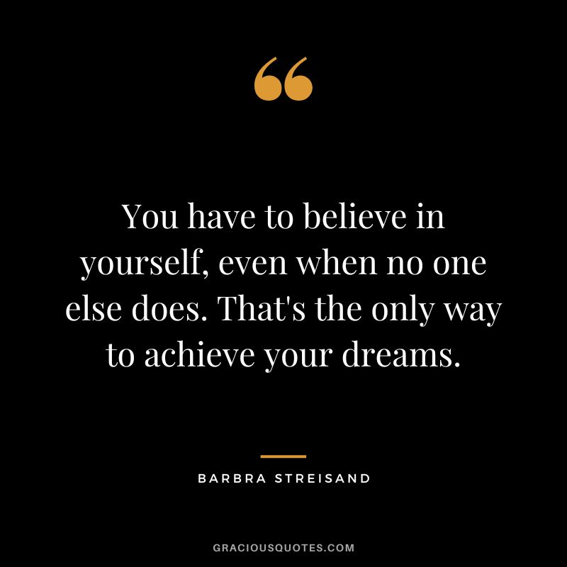 You have to believe in yourself, even when no one else does. That's the only way to achieve your dreams.