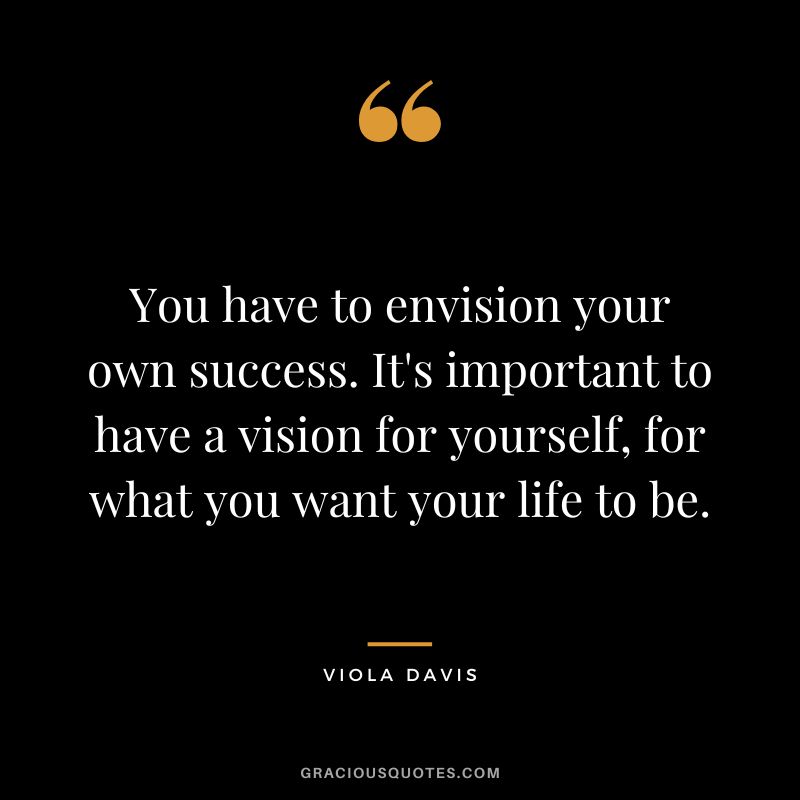 You have to envision your own success. It's important to have a vision for yourself, for what you want your life to be.
