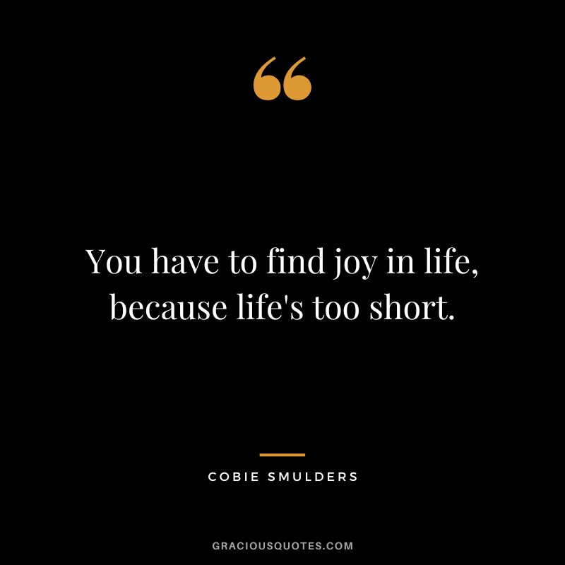 You have to find joy in life, because life's too short.