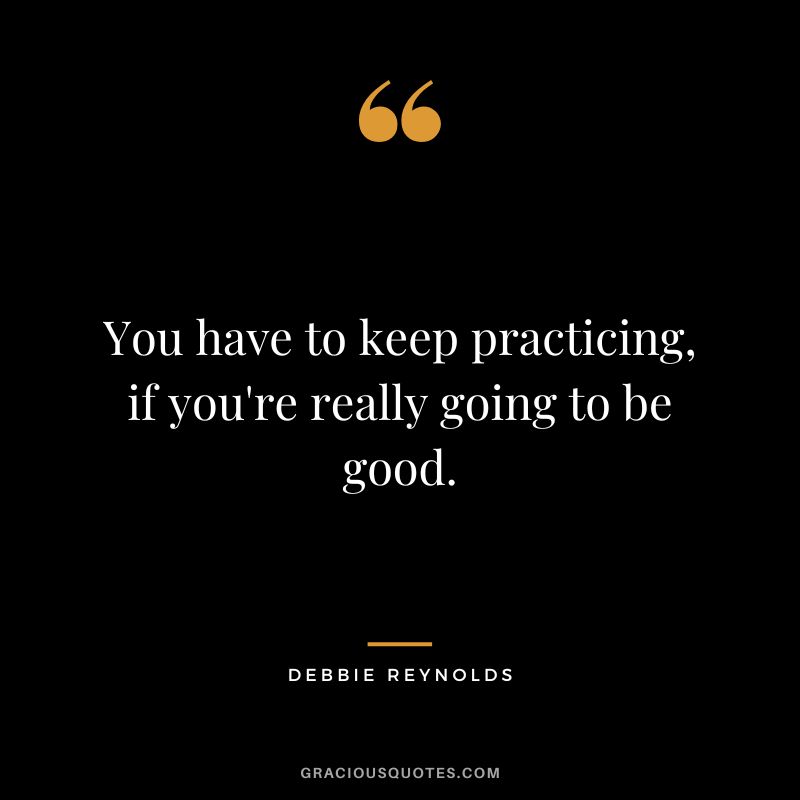 You have to keep practicing, if you're really going to be good.
