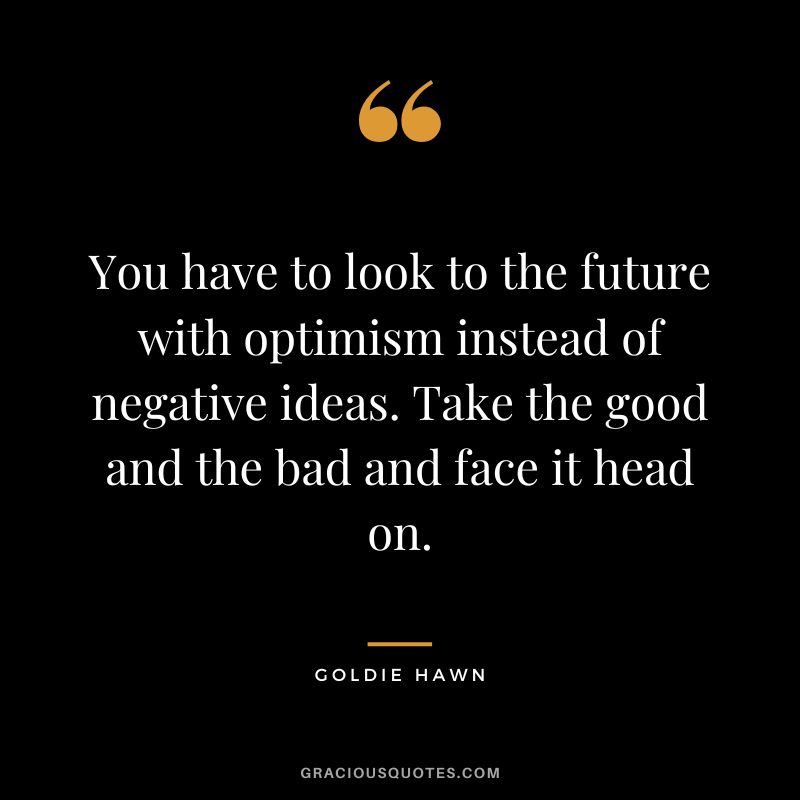 You have to look to the future with optimism instead of negative ideas. Take the good and the bad and face it head on.