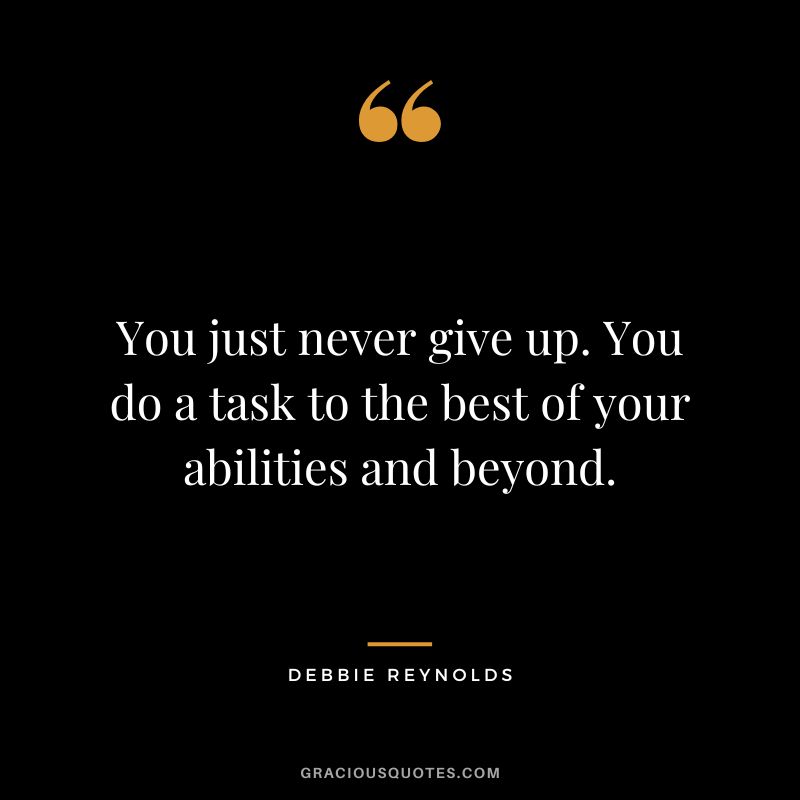 You just never give up. You do a task to the best of your abilities and beyond.