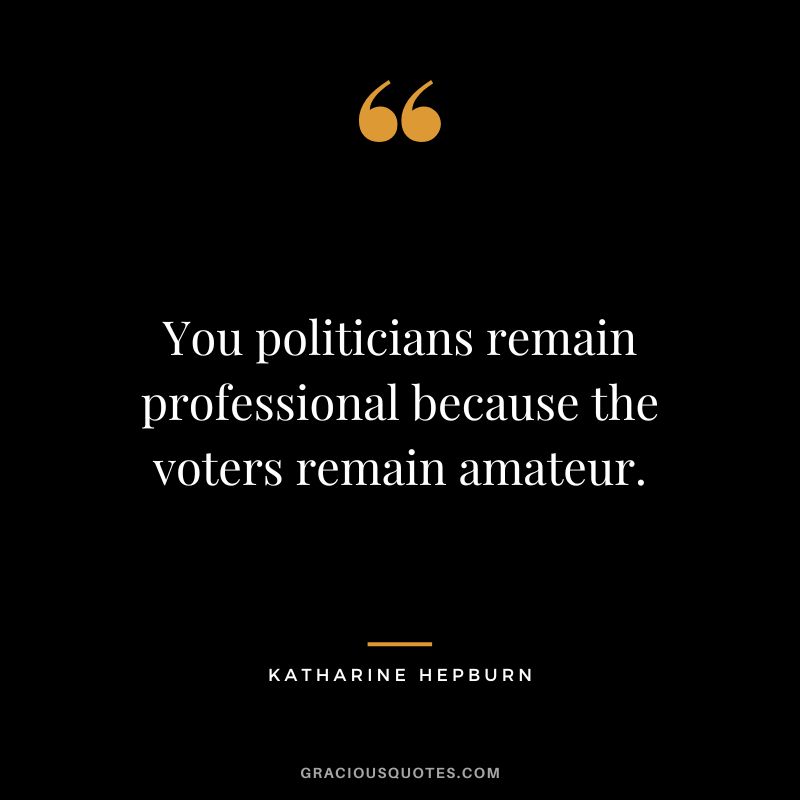 You politicians remain professional because the voters remain amateur.