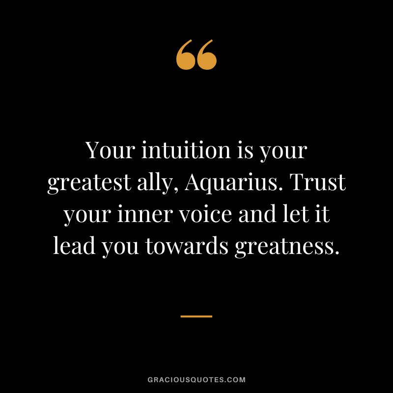 Your intuition is your greatest ally, Aquarius. Trust your inner voice and let it lead you towards greatness.