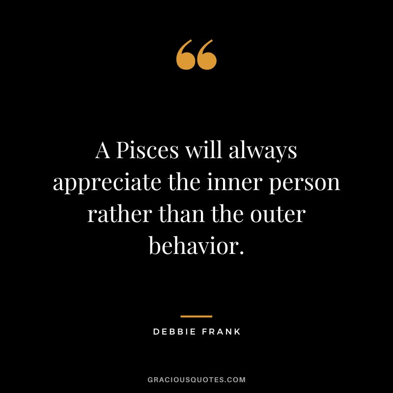 A Pisces will always appreciate the inner person rather than the outer behavior. — Debbie Frank