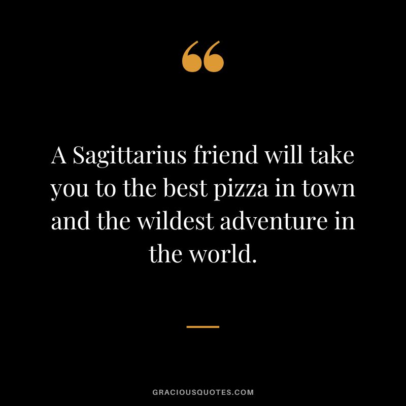 A Sagittarius friend will take you to the best pizza in town and the wildest adventure in the world.