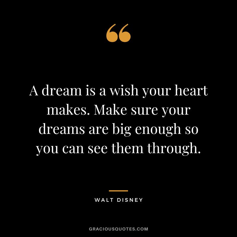 A dream is a wish your heart makes. Make sure your dreams are big enough so you can see them through. - Walt Disney
